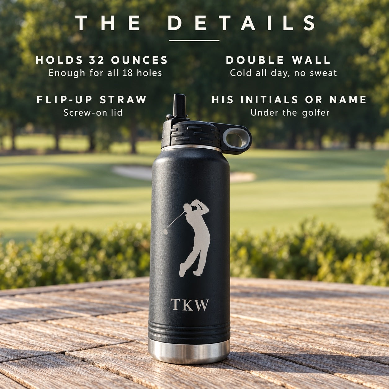 The details of the golf water bottle: holds 32 ounces, double wall keeps it cold all day, a flip-up straw lid, his initials or name engraved